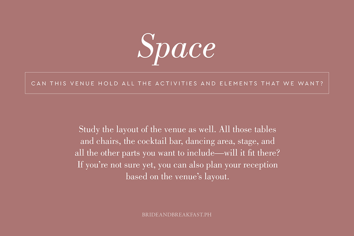 Can this venue hold all the activities and elements that we want? Study the layout of the venue as well. All those tables and chairs, the cocktail bar, dancing area, stage, and all the other parts you want to include--will it fit there? If you're not sure yet, you can also plan your reception based on the venue's layout.