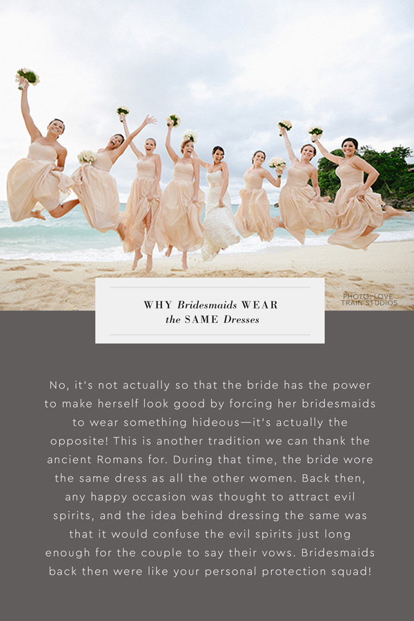 Why do bridesmaids wear the same dresses? No, it's not actually so that the bride has the power to make herself look good by forcing her bridesmaids to wear something hideous—it's actually the opposite! This is another tradition we can thank the ancient Romans for. During that time, the bride wore the same dress as all the other women. Back then, any happy occasion was thought to attract evil spirits, and the idea behind dressing the same was that it would confuse the evil spirits just long enough for the couple to say their vows. Bridesmaids back then were like your personal protection squad!