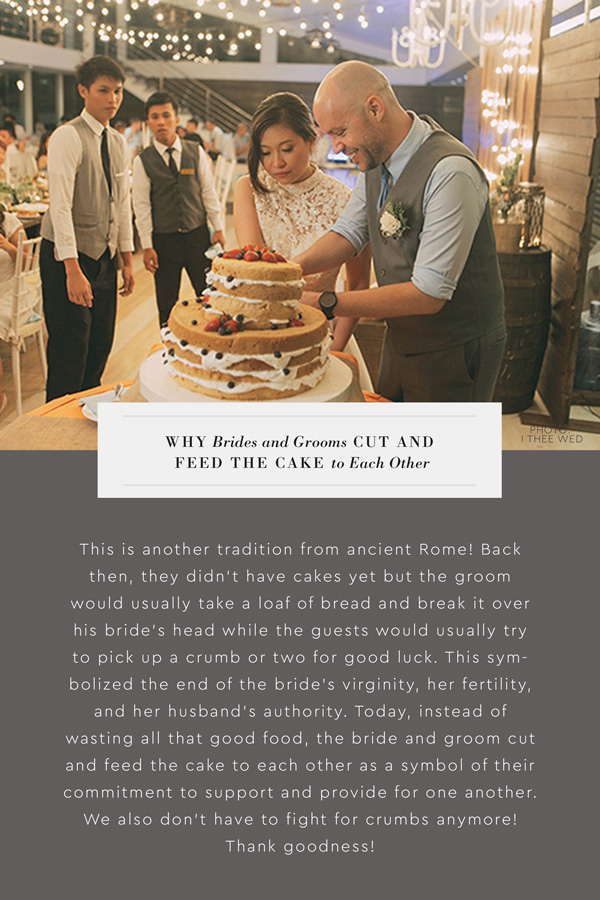 Why do brides and grooms cut and feed the cake to each other? This is another tradition from ancient Rome! Back then, they didn't have cakes yet but the groom would usually take a loaf of bread and break it over his bride's head while the guests would usually try to pick up a crumb or two for good luck. This symbolized the end of the bride's virginity, her fertility, and her husband's authority. Today, instead of wasting all that good food, the bride and groom cut and feed the cake to each other as a symbol of their commitment to support and provide for one another. We also don't have to fight for crumbs anymore! Thank goodness!