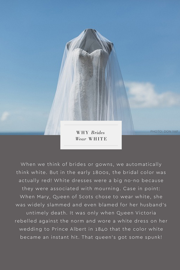 Why do brides wear white? When we think of brides or gowns, we automatically think white. But in the early 1800s, the bridal color was actually red! White dresses were a big no-no because they were associated with mourning. Case in point: When Mary, Queen of Scots chose to wear white, she was widely slammed and even blamed for her husband's untimely death. It was only when Queen Victoria rebelled against the norm and wore a white dress on her wedding to Prince Albert in 1840 that the color white became an instant hit. That queen's got some spunk!