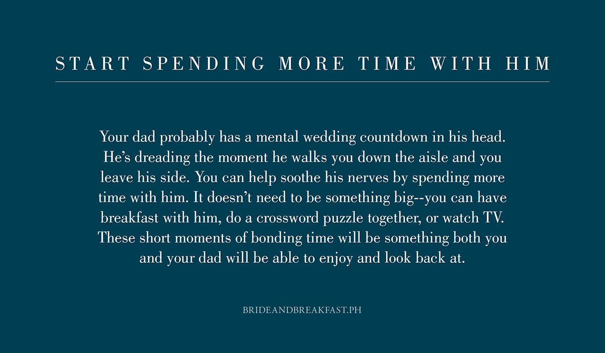 3. Start spending more time with him. Your dad probably has a mental wedding countdown in his head. He's dreading the moment he walks you down the aisle and you leave his side. You can help soothe his nerves by spending more time with him. It doesn't need to be something big--you can have breakfast with him, do a crossword puzzle together, or watch TV. These short moments of bonding time will be something both you and your dad will be able to enjoy and look back at.
