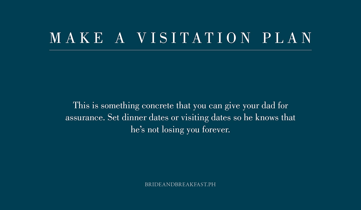 4. Make a visitation plan. This is something concrete that you can give your dad for assurance. Set dinner dates or visiting dates so he knows that he's not losing you forever.