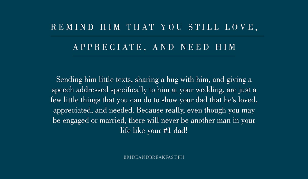 6. Remind him that you still love, appreciate, and need him. Sending him little texts, sharing a hug with him, and giving a speech addressed specifically to him at your wedding, are just a few little things that you can do to show your dad that he's loved, appreciated, and needed. Because really, even though you may be engaged or married, there will never be another man in your life like your #1 dad!