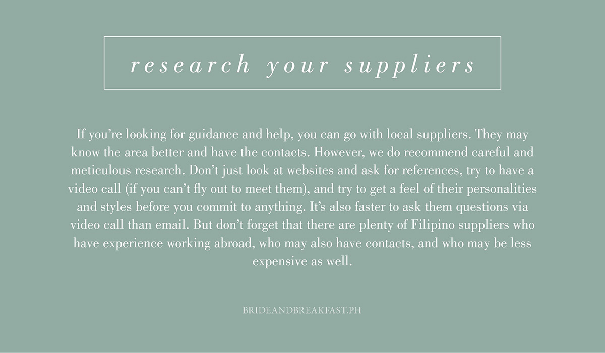 3. Research your suppliers. If you're looking for guidance and help, you can go with local suppliers. They may know the area better and have the contacts. However, we do recommend careful and meticulous research. Don't just look at websites and ask for references, try to have a video call (if you can't fly out to meet them), and try to get a feel of their personalities and styles before you commit to anything. It's also faster to ask them questions via video call than email. But don't forget that there are plenty of Filipino suppliers who have experience working abroad, who may also have contacts, and who may be less expensive as well.