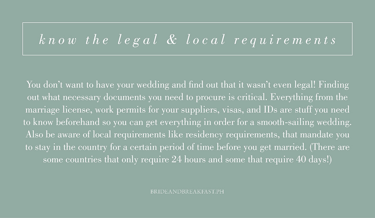 4. Know the legal and local requirements. You don't want to have your wedding and find out that it wasn't even legal! Finding out what necessary documents you need to procure is critical. Everything from the marriage license, work permits for your suppliers, visas, and IDs are stuff you need to know beforehand so you can get everything in order for a smooth-sailing wedding. Also be aware of local requirements like residency requirements, that mandate you to stay in the country for a certain period of time before you get married. (There are some countries that only require 24 hours and some that require 40 days!)