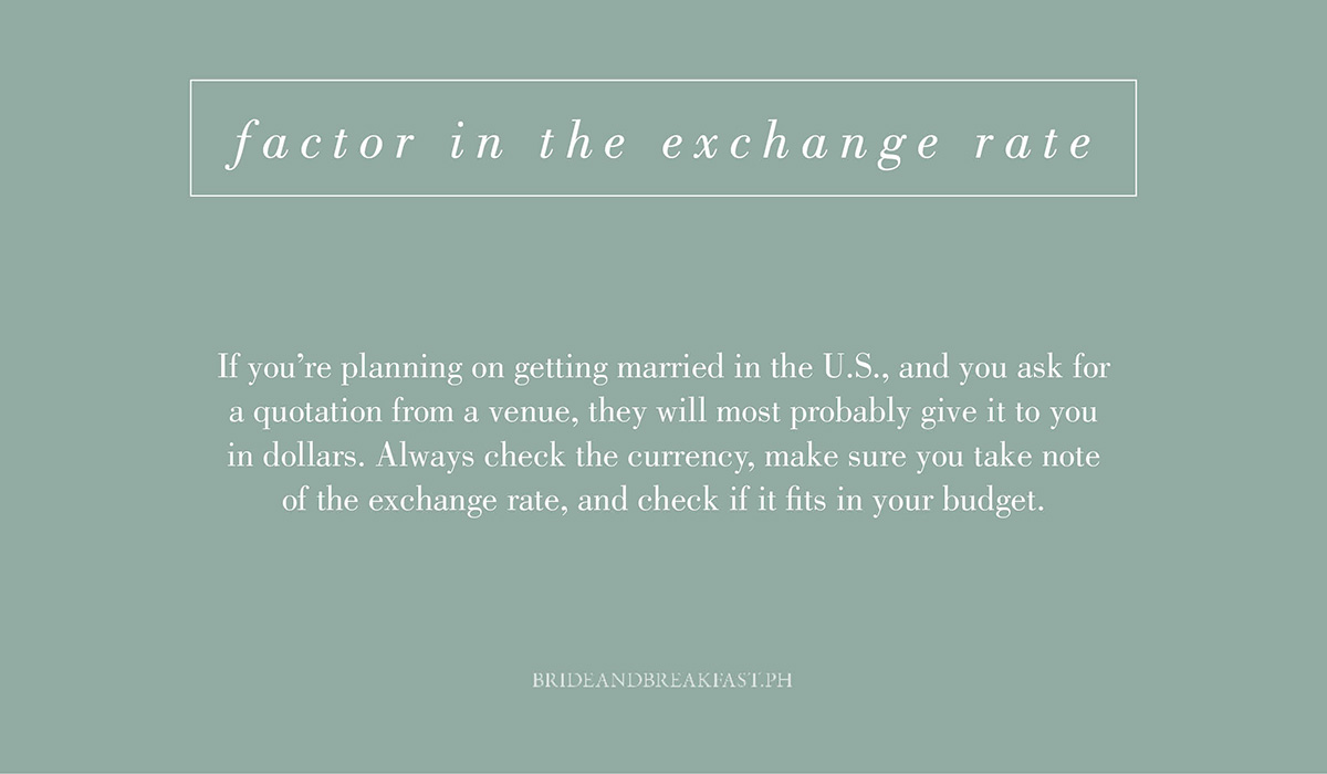 5. Factor in the exchange rate. If you're planning on getting married in the U.S., and you ask for a quotation from a venue, they will most probably give it to you in dollars. Always check the currency, make sure you take note of the exchange rate, and check if it fits in your budget.
