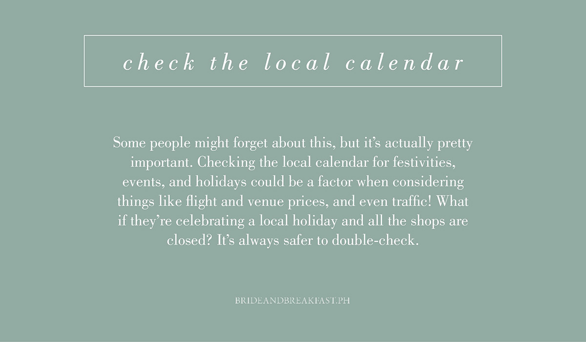 6. Check the local calendar. Some people might forget about this, but it's actually pretty important. Checking the local calendar for festivities, events, and holidays could be a factor when considering things like flight and venue prices, and even traffic! What if they're celebrating a local holiday and all the shops are closed? It's always safer to double-check.