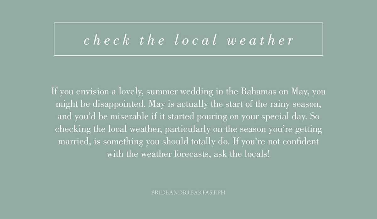 7. Check the local weather. If you envision a lovely, summer wedding in the Bahamas on May, you might be disappointed. May is actually the start of the rainy season, and you'd be miserable if it started pouring on your special day. So checking the local weather, particularly on the season you're getting married, is something you should totally do. If you're not confident with the weather forecasts, ask the locals!