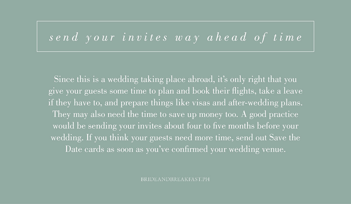 9. Send your invites waaaaay ahead of time. Since this is a wedding taking place abroad, it's only right that you give your guests some time to plan and book their flights, take a leave if they have to, and prepare things like visas and after-wedding plans. They may also need the time to save up money too. A good practice would be sending your invites about four to five months before your wedding. If you think your guests need more time, send out Save the Date cards as soon as you've confirmed your wedding venue.