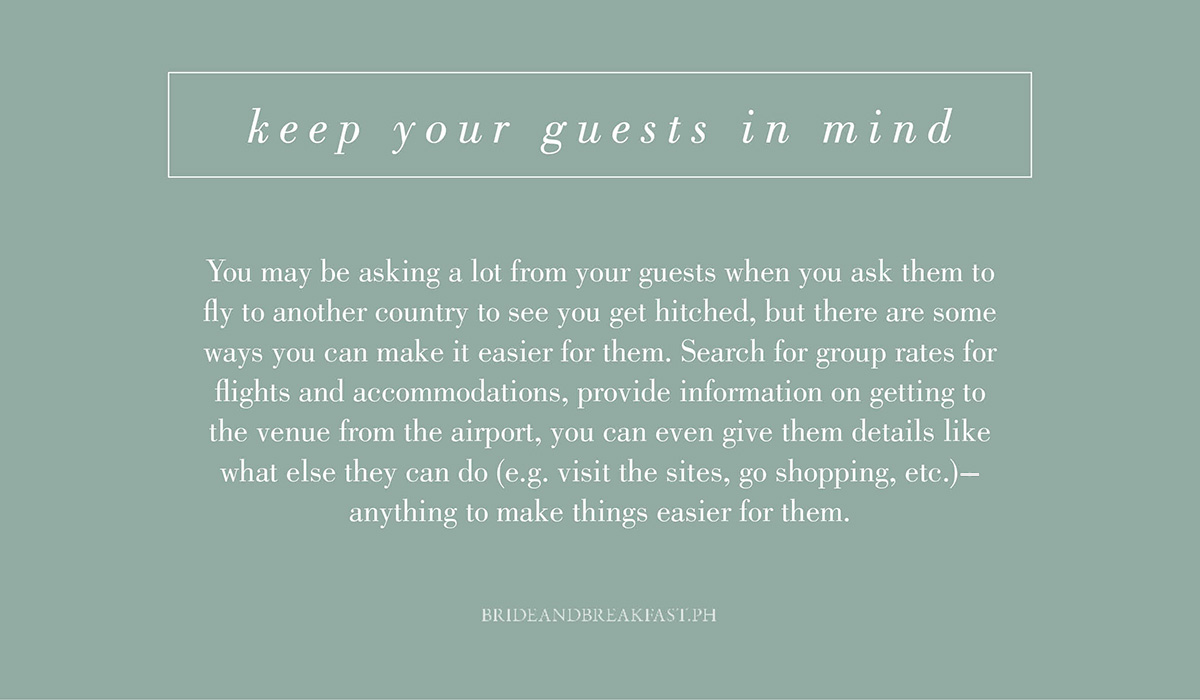 10. Keep your guests in mind. You may be asking a lot from your guests when you ask them to fly to another country to see you get hitched, but there are some ways you can make it easier for them. Search for group rates for flights and accommodations, provide information on getting to the venue from the airport, you can even give them details like what else they can do (e.g. visit the sights, go shopping, etc.)--anything to make things easier for them.