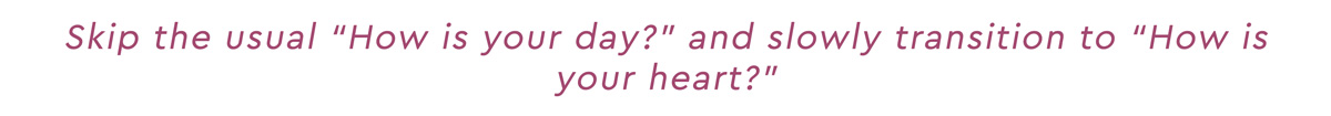 Skip the usual "How is your day?" and slowly transition to "How is your heart?"