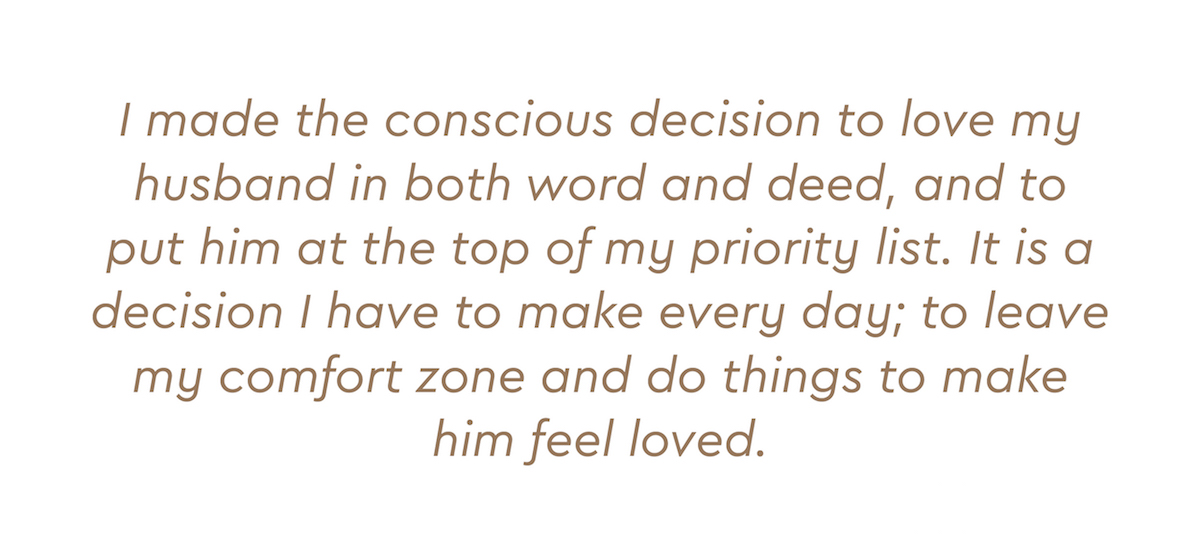 I made the conscious decision to love my husband in both word and deed, and to put him at the top of my priority list. It is a decision I have to make every day; to leave my comfort zone and do things to make him feel loved.