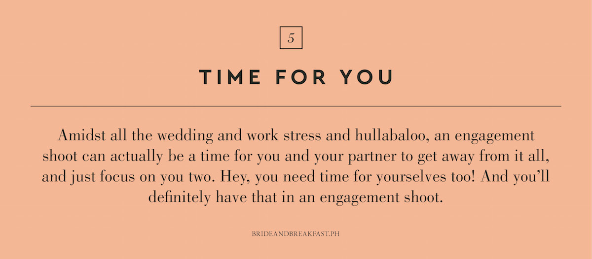 5. Time for you. Amidst all the wedding and work stress and hullabaloo, an engagement shoot can actually be a time for you and your partner to get away from it all, and just focus on you two. Hey, you need time for yourselves too! And you'll definitely have that in an engagement shoot.