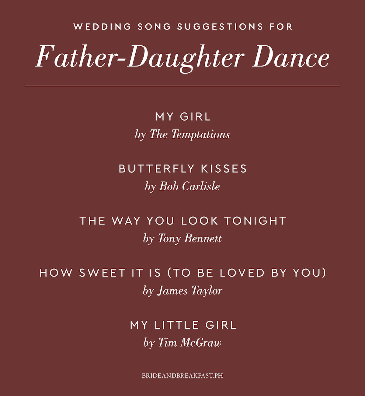 My Girl by The Temptations Butterfly Kisses by Bob Carlisle The Way You Look Tonight by Tony Bennett How Sweet It Is (To Be Loved By You) by James Taylor My Little Girl by Tim McGraw