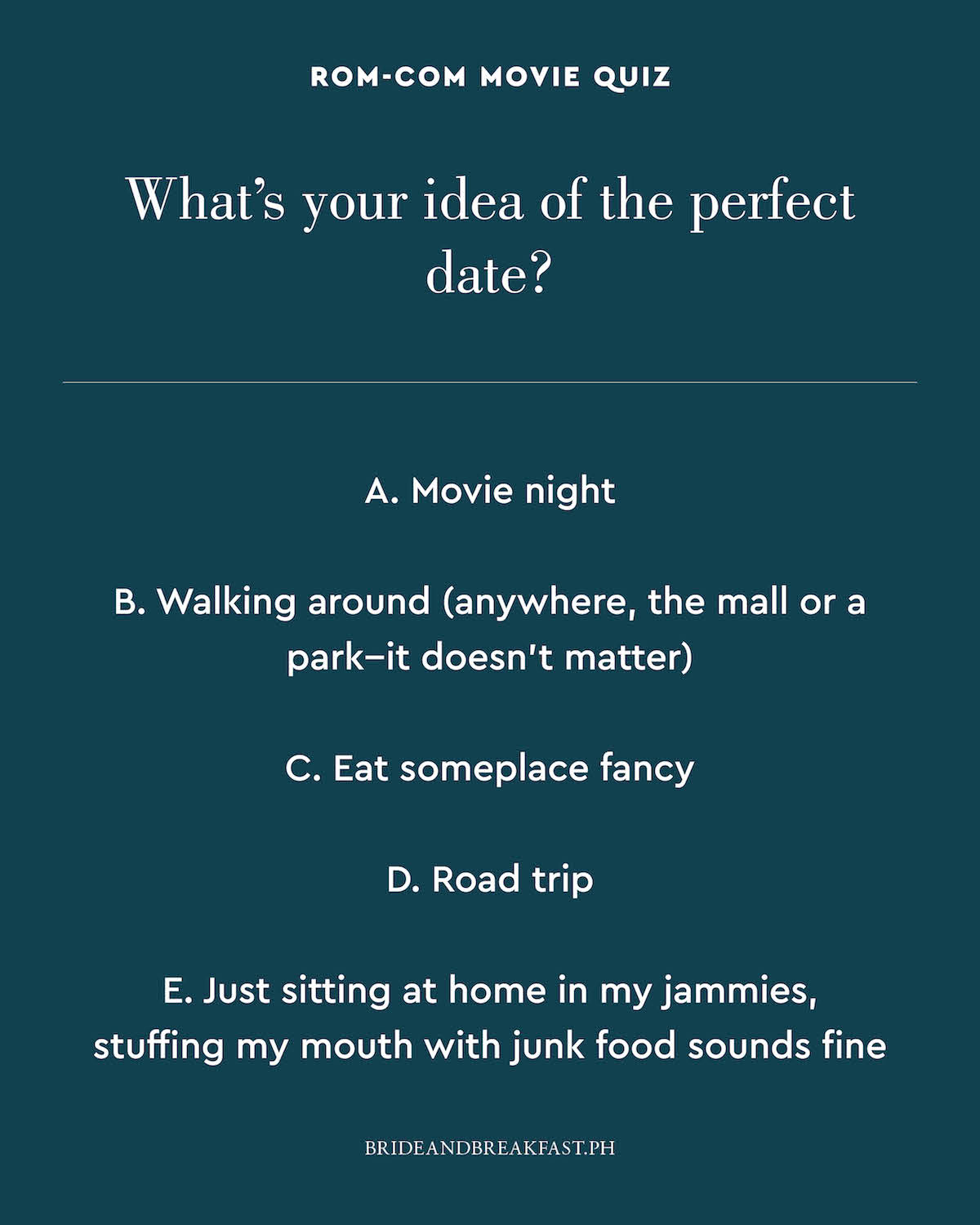 What's your idea of the perfect date? A. Movie night B. Walking around (anywhere, the mall or a park--it doesn't matter) C. Eat someplace fancy D. Road trip E. Just sitting at home in my jammies, stuffing my mouth with junk food sounds fine