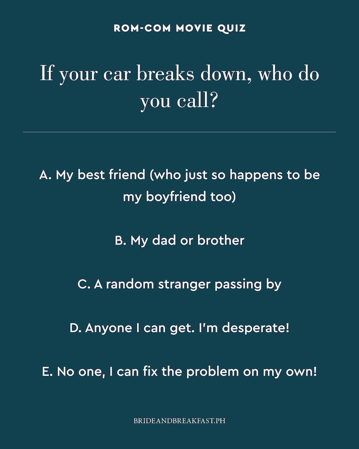 If your car breaks down, who do you call? A. My best friend (who just so happens to be my boyfriend too) B. My dad or brother C. A random stranger passing by D. Anyone I can get. I'm desperate! E. No one, I can fix the problem on my own!