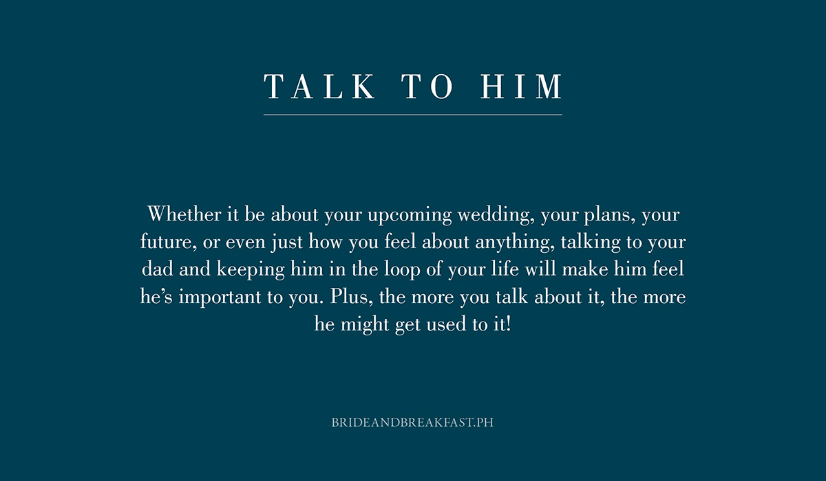 1. Talk to him. Whether it be about your upcoming wedding, your plans, your future, or even just how you feel about anything, talking to your dad and keeping him in the loop of your life will make him feel he's important to you. Plus, the more you talk about it, the more he might get used to it!