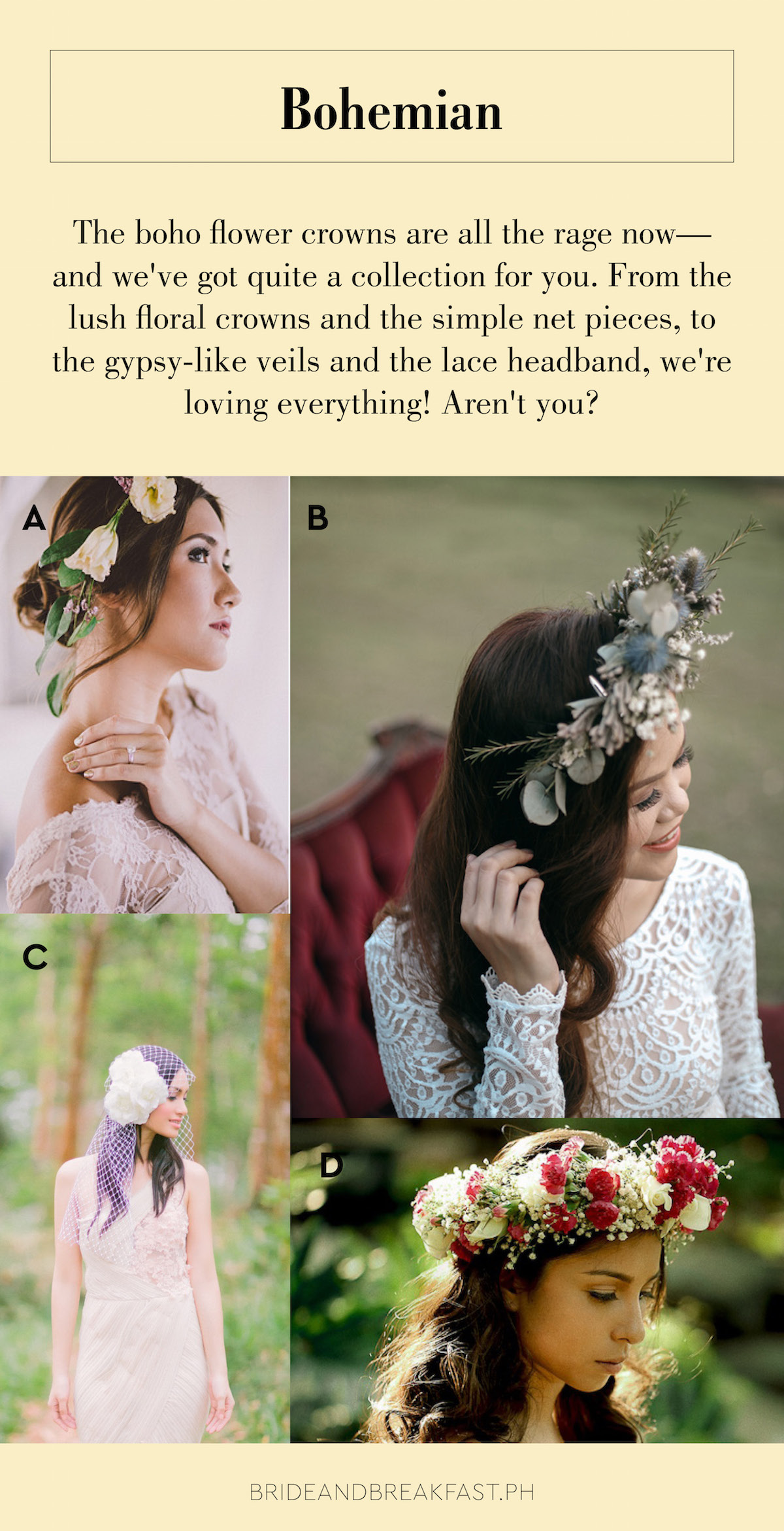 Bohemian The boho flower crowns are all the rage now--and we've got quite a collection for you. From the lush floral crowns and the simple net pieces, to the gypsy-like veils and the lace headband, we're loving everything! Aren't you?