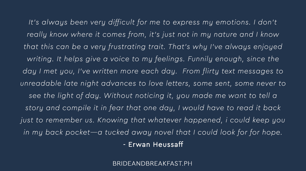 Erwan: It’s always been very difficult for me to express my emotions. I don’t really know where it comes from. It’s just not in my nature, and I know that this can be a very frustrating trait. That’s why I’ve always enjoyed writing. It helps give a voice to my feelings. Funnily enough, since the day I met you, I’ve written more each day. From flirty text messages to unreadable late night advances to love letters, some sent, some never to see the light of day. Without noticing it, you made me want to tell a story and compile it in fear that one day, I would have to read it back just to remember us. Knowing that whatever happened, I could keep you in my back pocket--a tucked away novel that I could look for for hope.