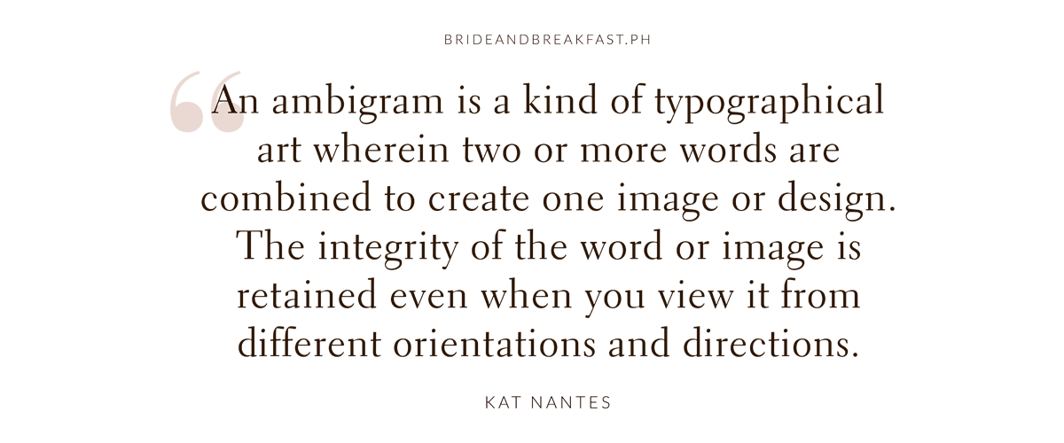 "An ambigram is a kind of typographical art wherein two or more words are combined to create one image or design. The integrity of the word or image is retained even when you view it from different orientations and directions."