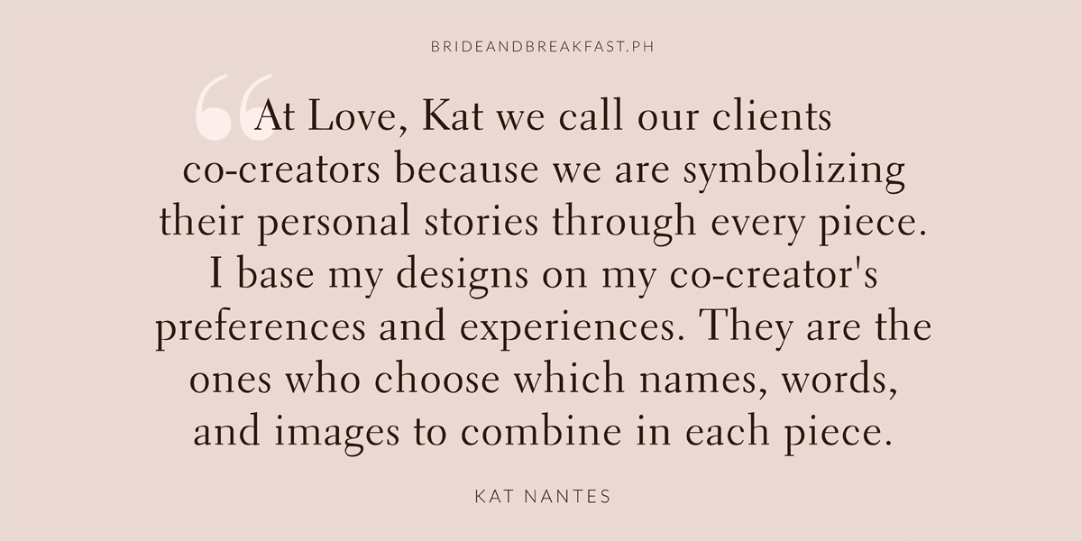 “At Love, Kat we call our clients co-creators because we are symbolizing personal stories through every piece. I base my design on my co-creator’s preferences and experiences. You are the ones who choose which names, words, and images to combine in each piece.” says Kat.