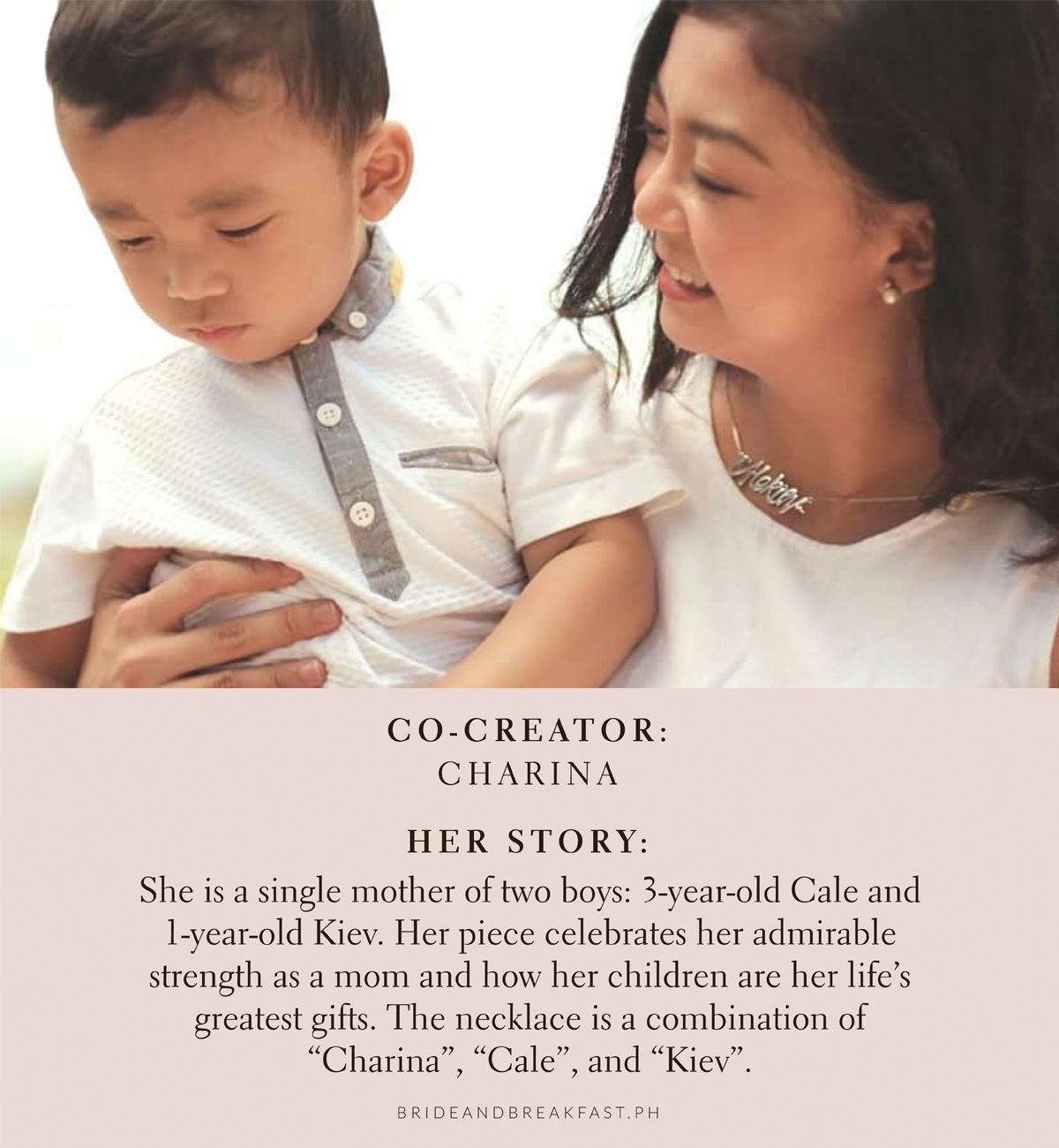Co-Creator: Charina Her Story: She is a single mother of two boys: 3-year-old Cale and 1-year-old Kiev. Her piece celebrates her admirable strength as a mom and how her children are her life's greatest gifts. The necklace is a combination of "Charina", "Cale", and "Kiev".