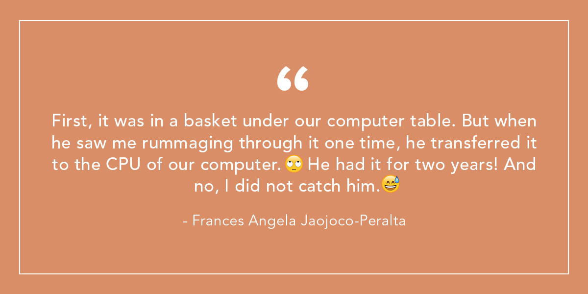 First, it was in a basket under our computer table. But when he saw me rummaging through it one time, he transferred it to the CPU of our computer. 🙄 He had it for two years! And no, I did not catch him. 😅 - Frances Angela Jaojoco-Peralta