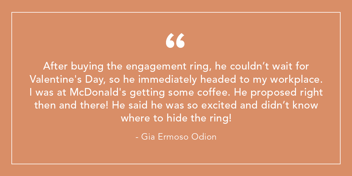 After buying the engagement ring, he couldn’t wait for Valentine's Day, so he immediately headed to my workplace. I was at McDonald's getting some coffee. He proposed right then and there! He said he was so excited and didn’t know where to hide the ring! - Gia Ermoso Odion