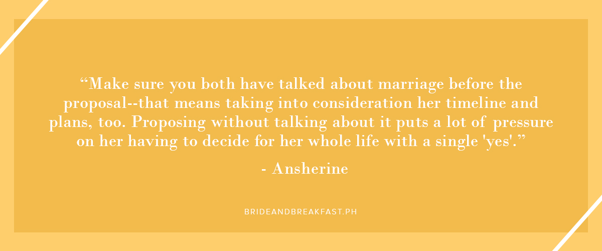 "Make sure you both have talked about marriage before the proposal--that means taking into consideration her timeline and plans, too. Proposing without talking about it puts a lot of pressure on her having to decide for her whole life with a single 'yes'." - Ansherine