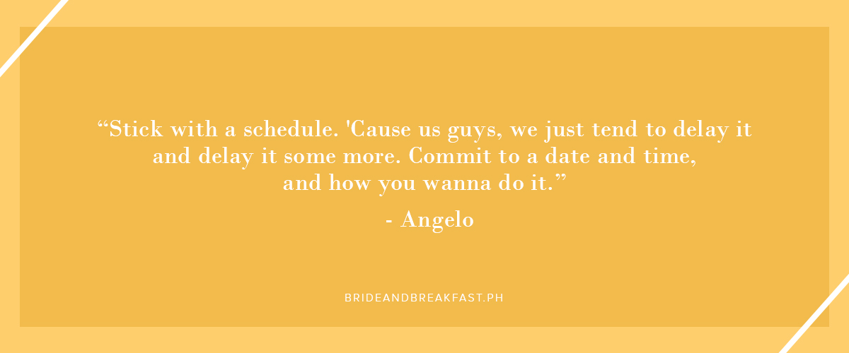 "Stick with a schedule. 'Cause us guys, we just tend to delay it and delay it some more. Commit to a date and time, and how you wanna do it." - Angelo