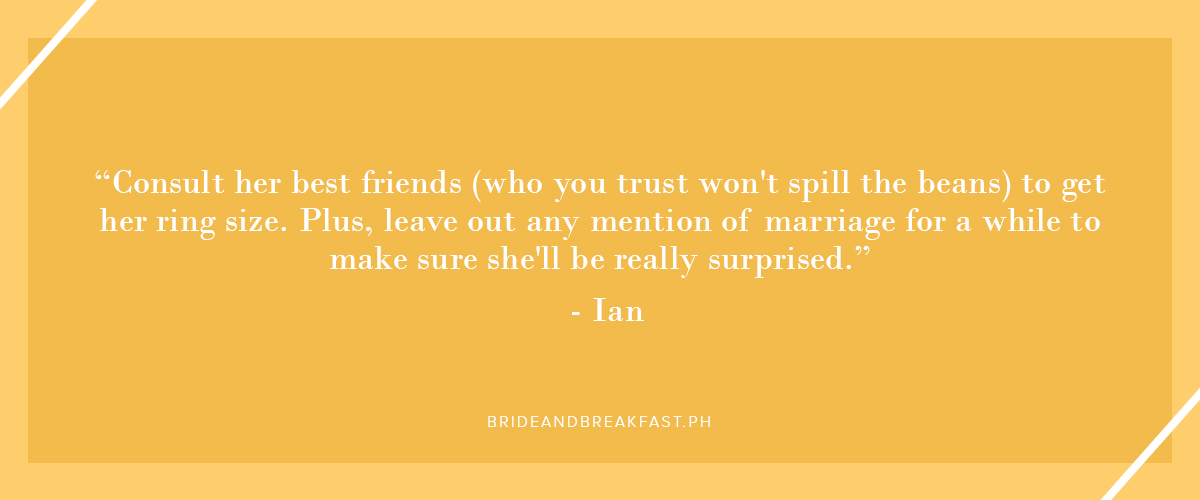 "Consult her best friends (who you trust won't spill the beans) to get her ring size. Plus, leave out any mention of marriage for a while to make sure she'll be really surprised." - Ian