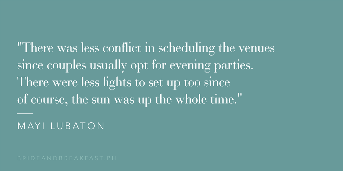 "There was less conflict in scheduling the venues since couples usually opt for evening parties. There were less lights to set up too since of course, the sun was up the whole time." - Mayi Lubaton