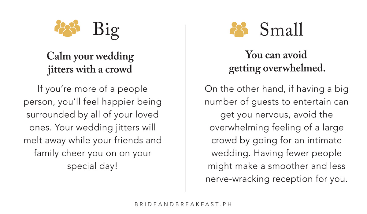 BIG: Calm your wedding jitters with a crowd. If you're more of a people person, you'll feel happier being surrounded by all of your loved ones. Your wedding jitters will melt away while your friends and family cheer you on on your special day! SMALL: You can avoid getting overwhelmed. On the other hand, if having a big number of guests to entertain can get you nervous, avoid the overwhelming feeling of a large crowd by going for an intimate wedding. Having fewer people might make a smoother and less nerve-wracking reception for you.