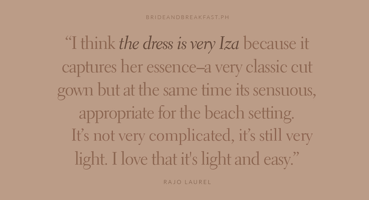 I think the dress is very Iza because it captures her essence--a very classic cut gown but at the same time it's sensuous, appropriate for the beach setting. It's not very complicated, it's still very light. I love that it's light and easy. Rajo Laurel