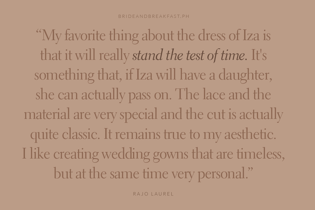 My favorite thing about the dress of Iza is that it will really stand the test of time. It's something that, if Iza will have a daughter, she can actually pass on. The lace and the material are very special and the cut is actually quite classic. It remains true to my aesthetic. I like creating wedding gowns that are timeless, but at the same time very personal. Rajo Laurel