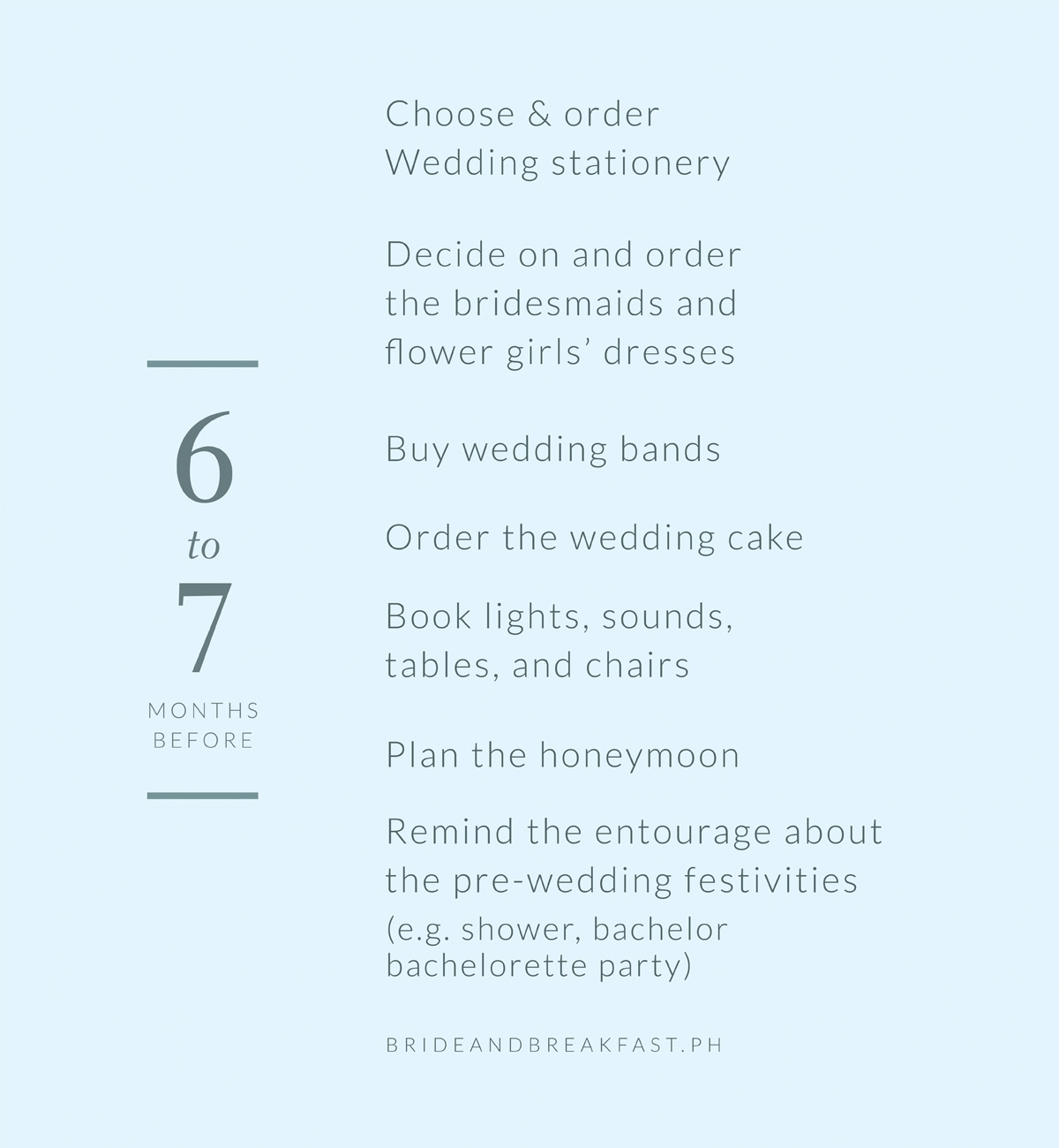 6-7 months before Choose and order wedding stationery Decide on and order the bridesmaids and flower girls’ dresses Buy wedding bands Order the wedding cake Book lights, sounds, tables, and chairs Plan the honeymoon Remind the entourage about the pre-wedding festivities (e.g. shower, bachelor/bachelorett party)