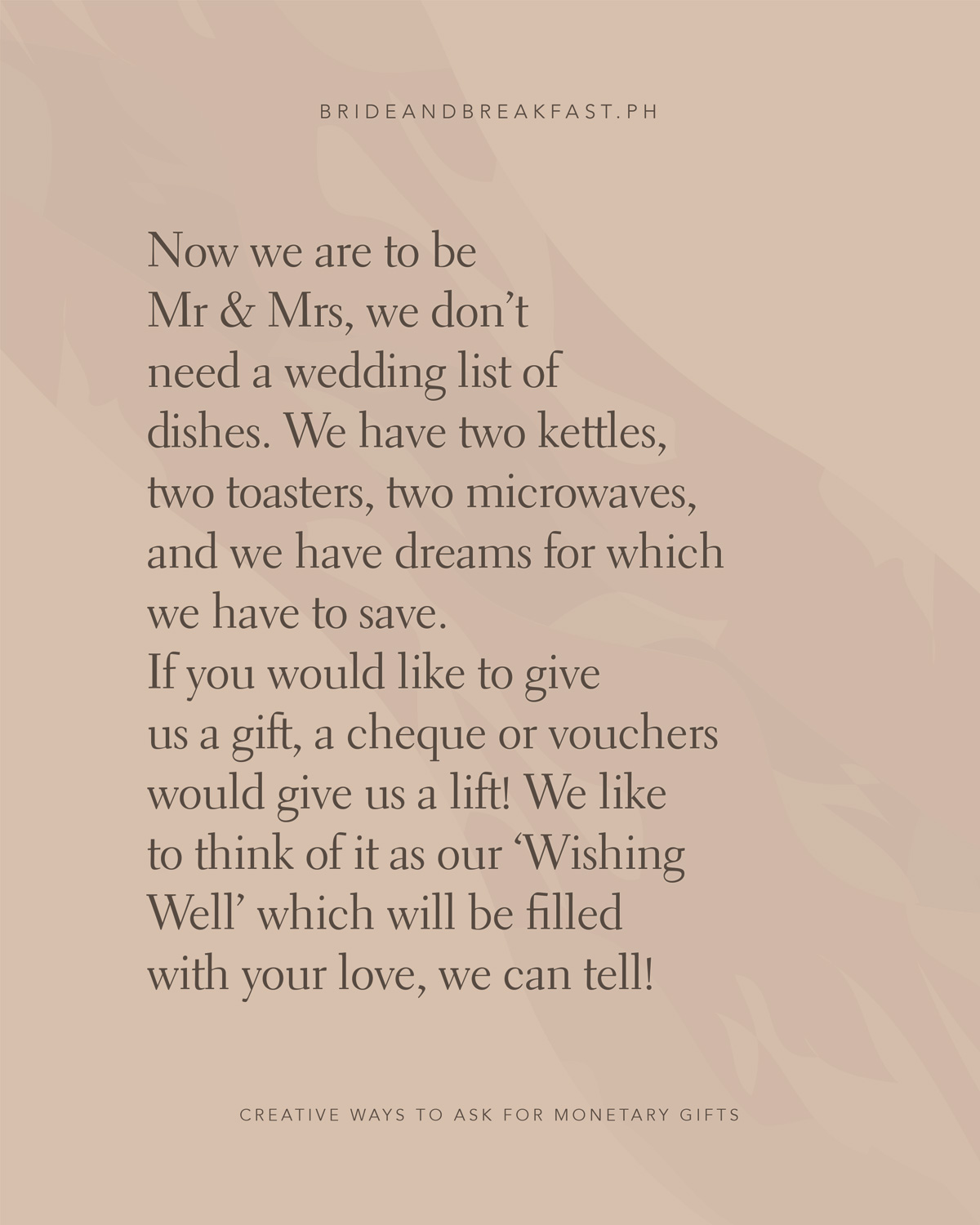 Now we are to be Mr & Mrs We don’t need a wedding list of dishes We have two kettles, two toasters, two microwaves And we have dreams for which we have to save. If you would like to give us a gift A cheque or vouchers would give us a lift We like to think of it as our ‘Wishing Well’ Which will be filled with your love, we can tell!