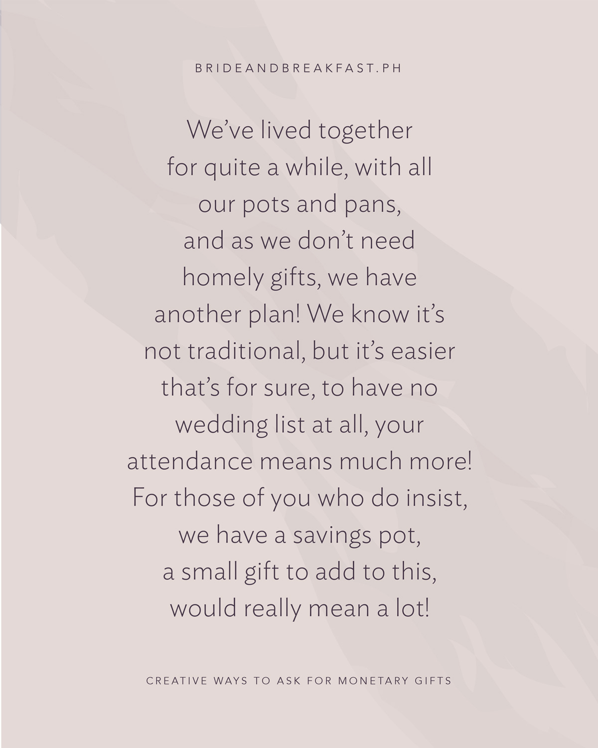 We’ve lived together for quite a while, With all our pots and pans, And as we don’t need homely gifts, We have another plan! We know it’s not traditional, But it’s easier that’s for sure, To have no wedding list at all, Your attendance means much more! For those of you who do insist, We have a savings pot, A small gift to add to this, Would really mean a lot!