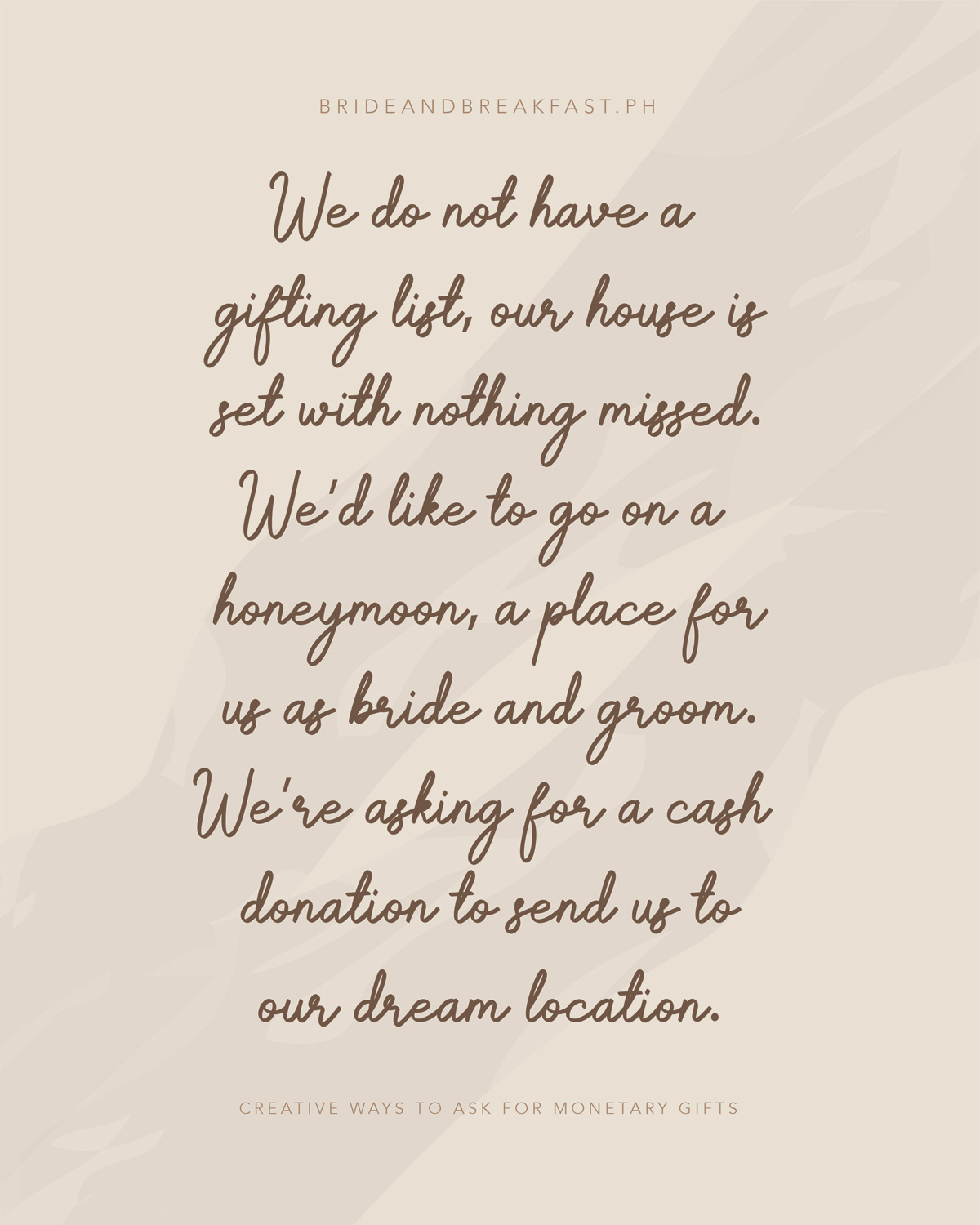 We do not have a gifting list, our house is set with nothing missed. We'd like to go on honeymoon a place for us as bride and groom. We're asking for a cash donation to send us to our dream location.