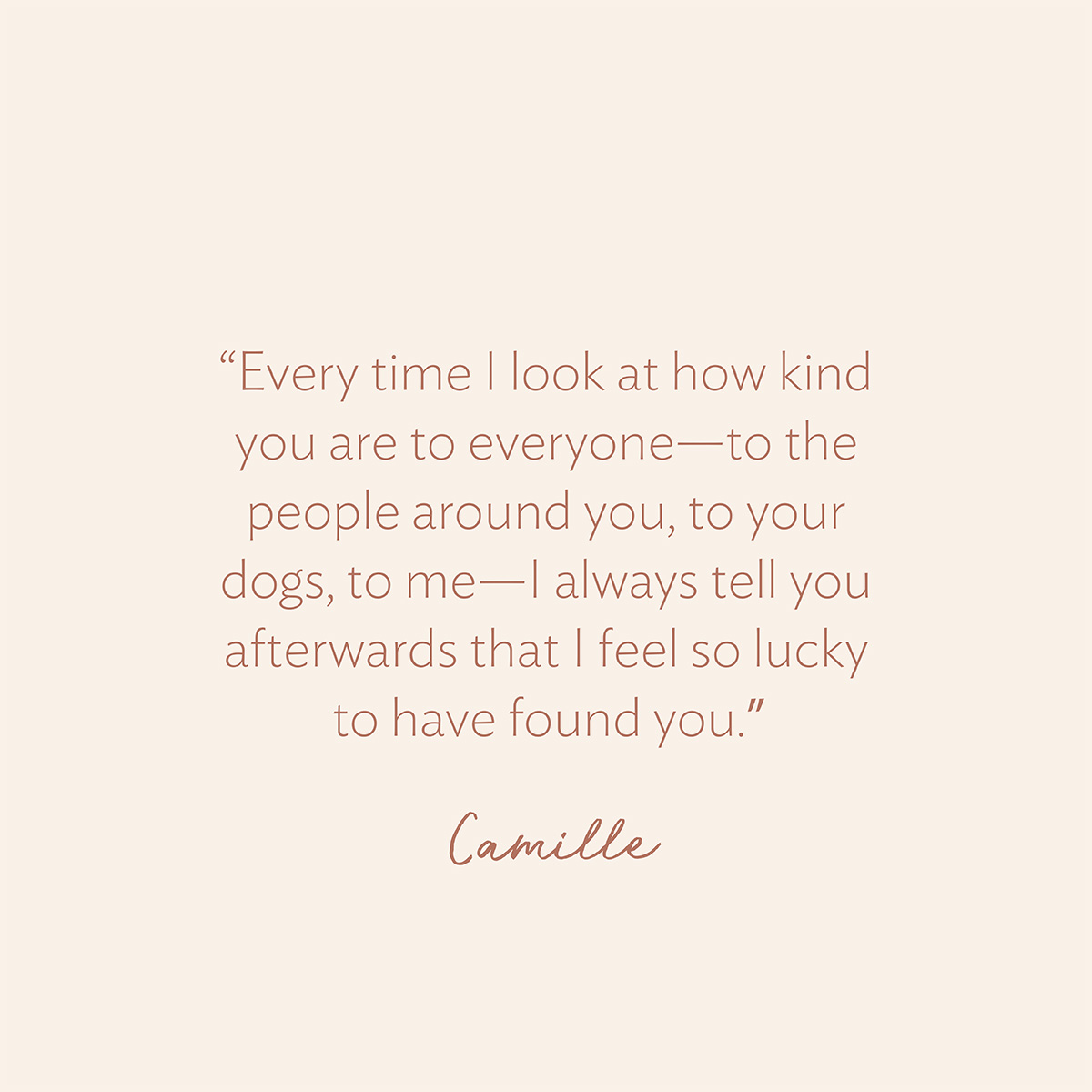 “Every time I look at how kind you are to everyone—to the people around you, to your dogs, to me—I always tell you afterwards that I feel so lucky to have found you.” - Camille