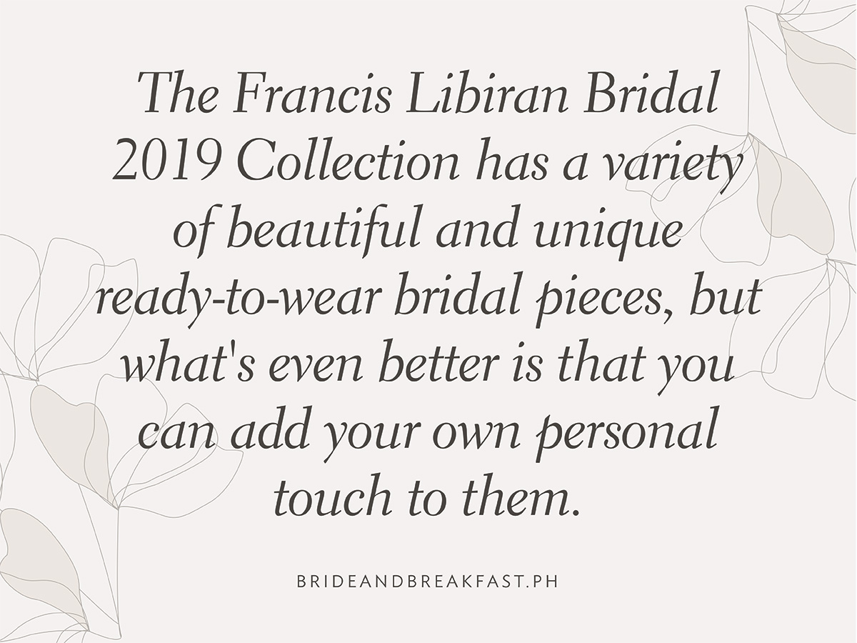 The Francis Libiran Bridal 2019 Collection has a variety of beautiful and unique ready-to-wear bridal pieces, but what's even better is that you can add your own personal touch to them.