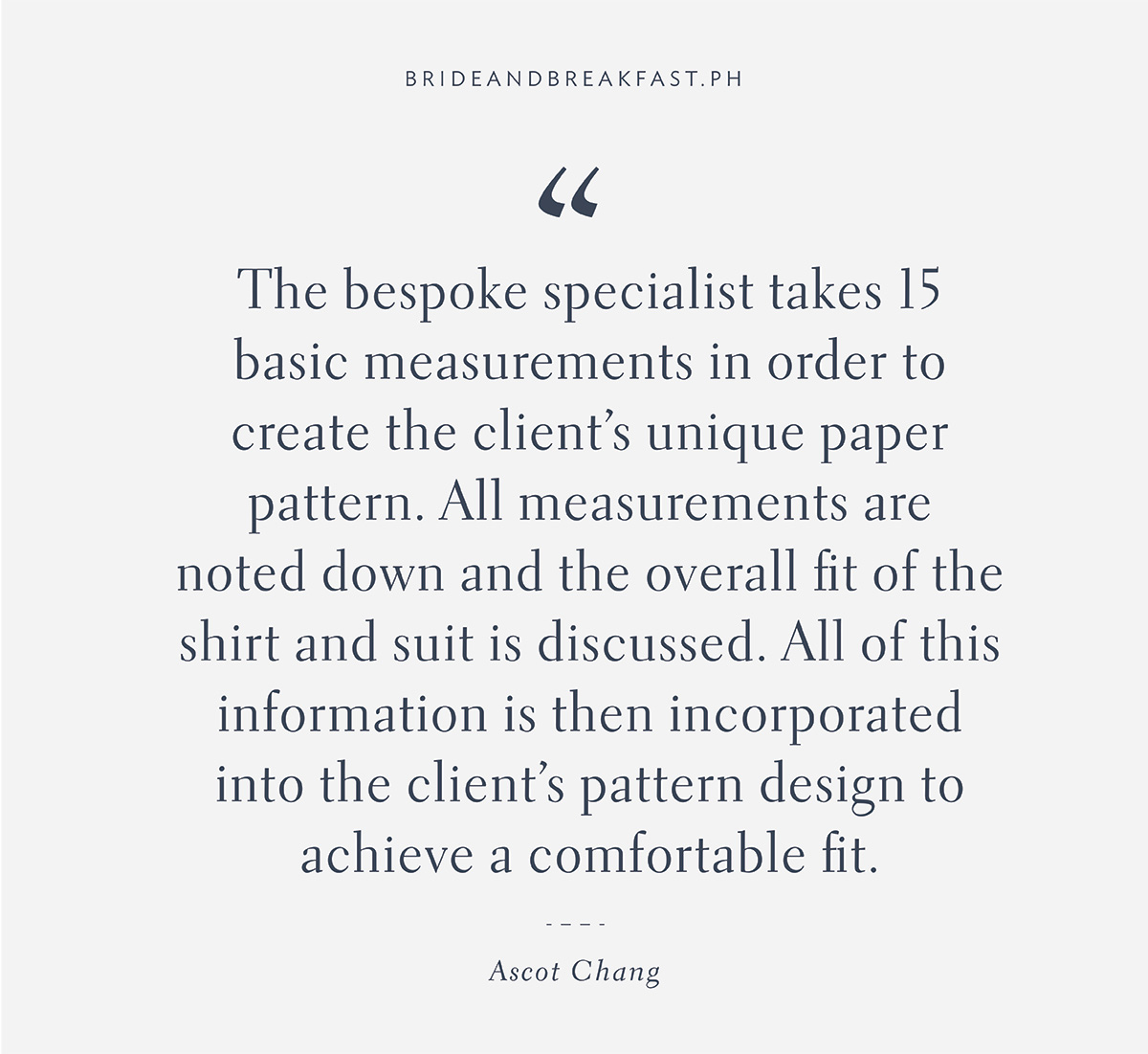 "The bespoke specialist takes 15 basic measurements in order to create the client’s unique paper pattern. All measurements are noted down and the overall fit of the shirt and suit is discussed. All of this information is then incorporated into the client’s pattern design to achieve a comfortable fit.”