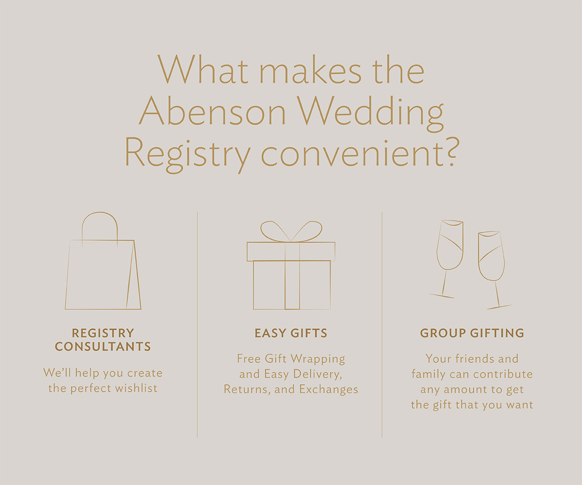 What makes the Abenson Wedding Registry convenient? Registry Consultants:We'll help you create the perfect wishlist. Easy Gifts: Free gift wrapping and easy delivery, returns, and exchanges. Group Gifting: Your friends and family can contribute any amount to get the gift that you want. 