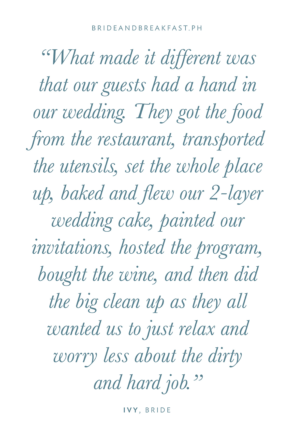 “What made it different was that our guests had a hand in our wedding. They got the food from the restaurant, transported the utensils, set the whole place up, baked and flew our 2-layer wedding cake, painted our invitations, hosted the program, bought the wine, and then did the big clean up as they all wanted us to just relax and worry less about the dirty and hard job.”