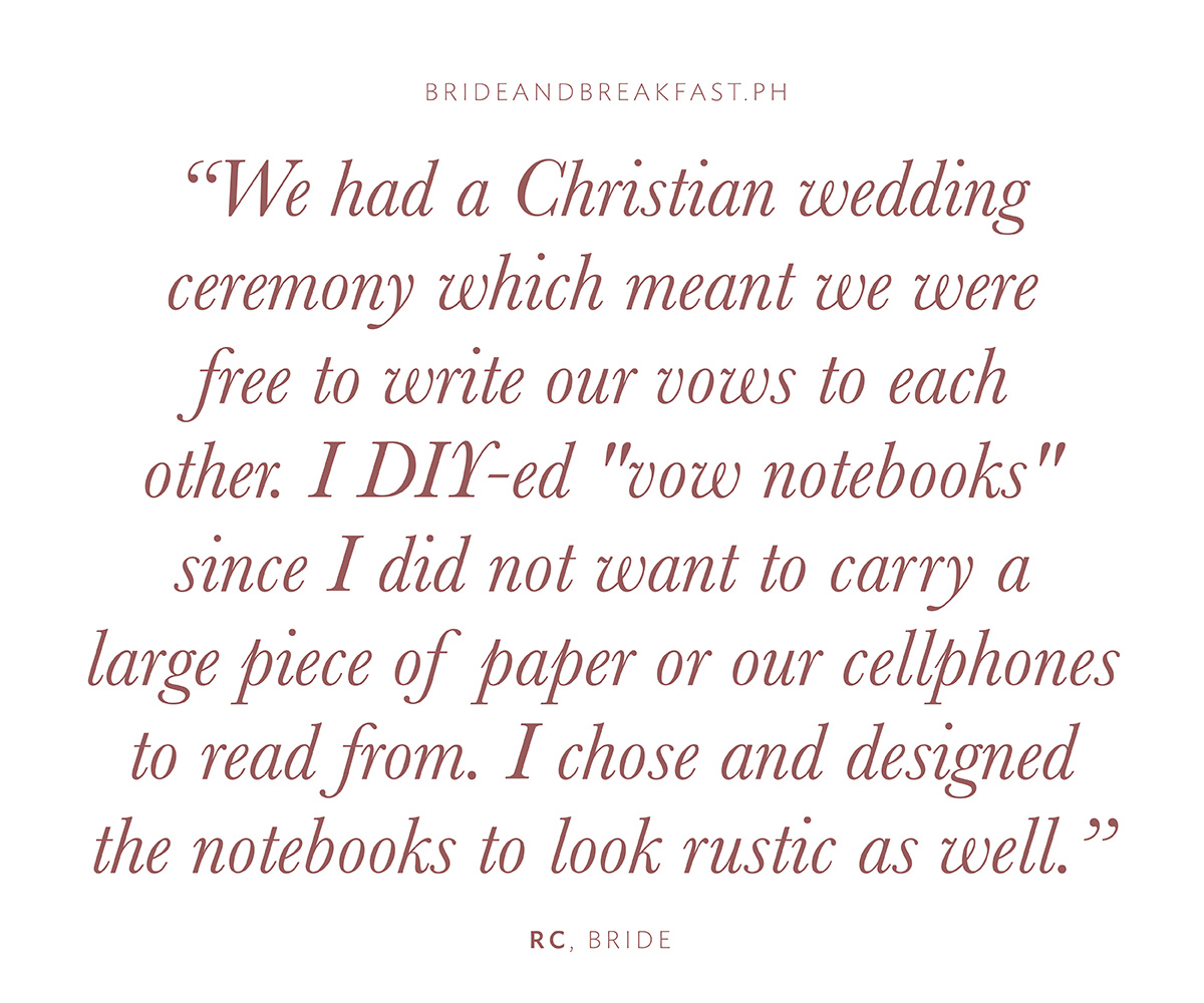 "We had a Christian wedding ceremony which meant we were free to write our vows to each other. I DIY-ed "vow notebooks" since I did not want to carry a large piece of paper or our cellphones to read from. I chose and designed the notebooks to look rustic as well."