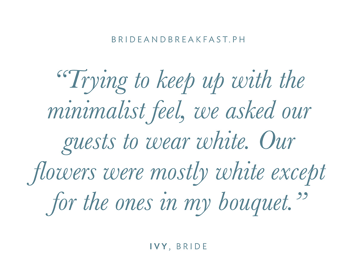 “Trying to keep up with the minimalist feel, we asked our guests to wear white. Our flowers were mostly white except for the ones in my bouquet.”