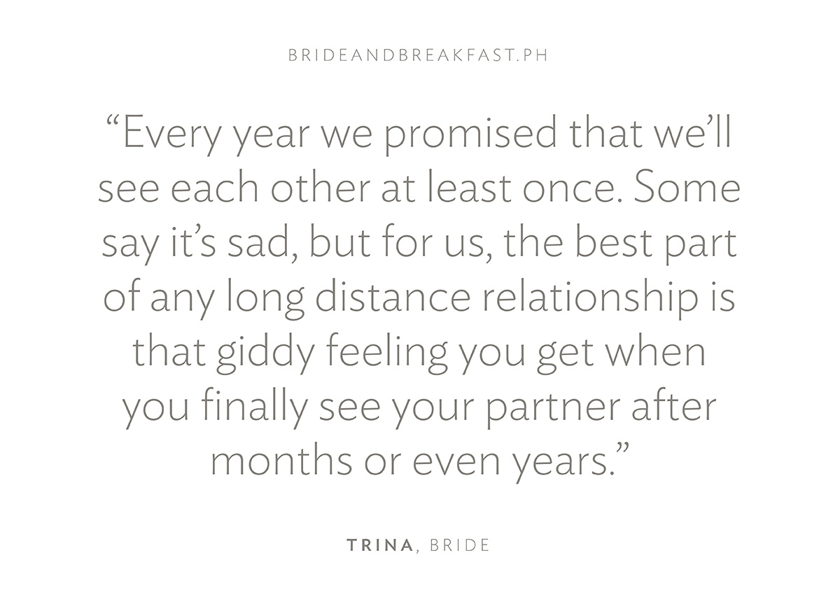“Every year we promised that we’ll see each other at least once. Some say it’s sad, but for us, the best part of any long distance relationship is that giddy feeling you get when you finally see your partner after months or even years.”