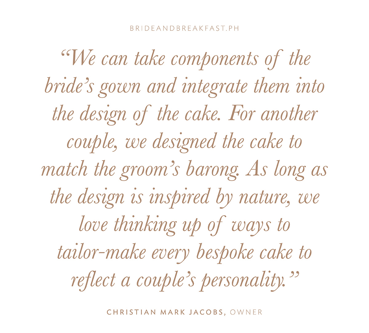 “We can take components of the bride’s gown and integrate them into the design of the cake. For another couple, we designed the cake to match the groom’s barong. As long as the design is inspired by nature, we love thinking up of ways to tailor-make every bespoke cake to reflect a couple’s personality.” - Christian Mark Jacobs