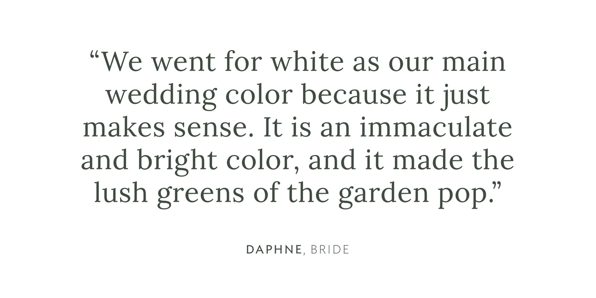 "We went for white as our main wedding color because it just makes sense. It is an immaculate and bright color, and it made the lush greens of the garden pop." Daphne, Bride