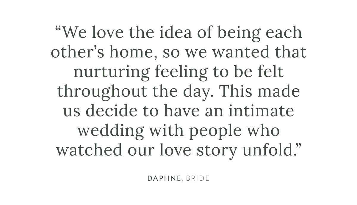 "We love the idea of being each other’s home, so we wanted that nurturing feeling to be felt throughout the day. This made us decide to have an intimate wedding with people who watched our love story unfold" Daphne, Bride